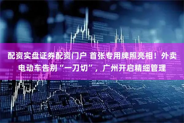配资实盘证券配资门户 首张专用牌照亮相！外卖电动车告别“一刀切”，广州开启精细管理