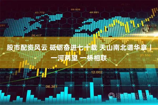 股市配资风云 砥砺奋进七十载 天山南北谱华章丨一河两望 一桥相联