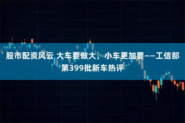股市配资风云 大车要做大，小车更加要——工信部第399批新车热评