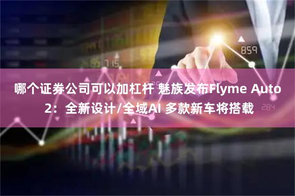 哪个证券公司可以加杠杆 魅族发布Flyme Auto 2：全新设计/全域AI 多款新车将搭载
