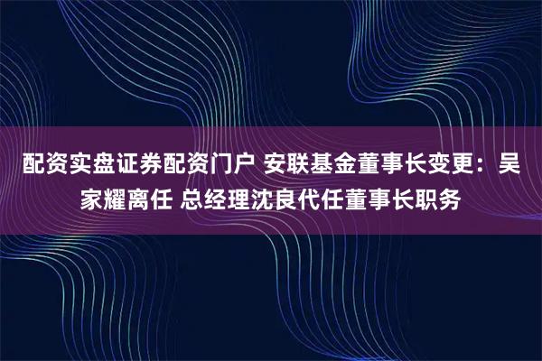 配资实盘证券配资门户 安联基金董事长变更：吴家耀离任 总经理沈良代任董事长职务