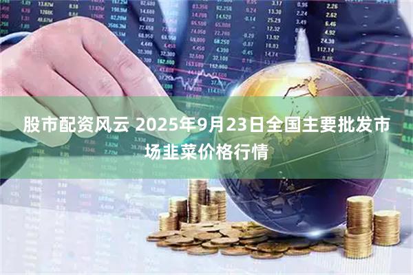 股市配资风云 2025年9月23日全国主要批发市场韭菜价格行情