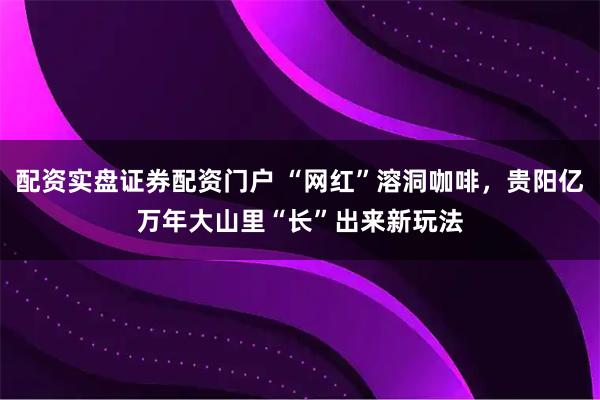 配资实盘证券配资门户 “网红”溶洞咖啡，贵阳亿万年大山里“长”出来新玩法