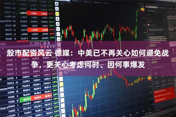 股市配资风云 德媒：中美已不再关心如何避免战争，更关心考虑何时、因何事爆发